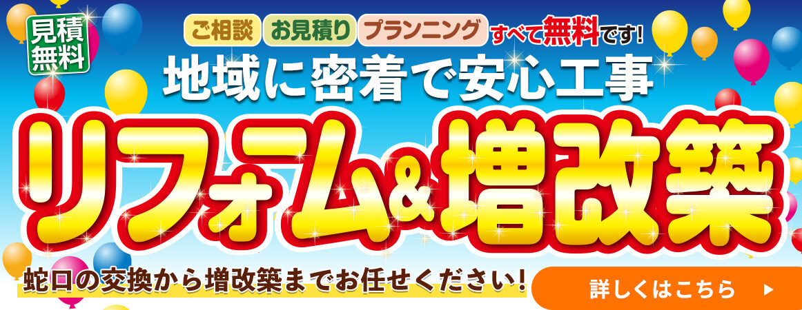 見積無料 ご相談 お見積り プランニングすべて無料です！地域に密着で安心工事 リフォーム&増改築 蛇口の交換から増改築までお任せください！ 詳しくはこちら